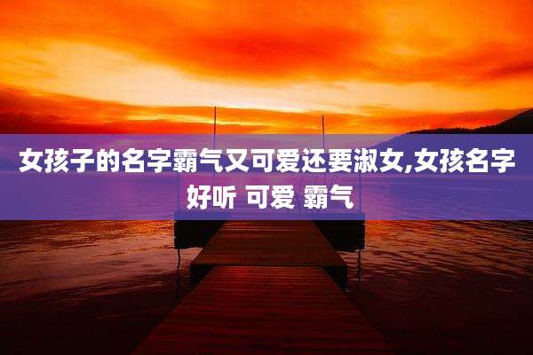 女孩子的名字霸气又可爱还要淑女,女孩名字 好听 可爱 霸气