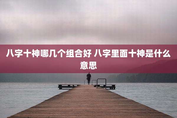 八字十神哪几个组合好 八字里面十神是什么意思