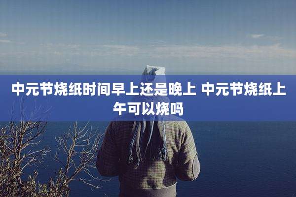 中元节烧纸时间早上还是晚上 中元节烧纸上午可以烧吗