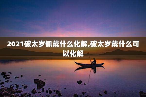2021破太岁佩戴什么化解,破太岁戴什么可以化解