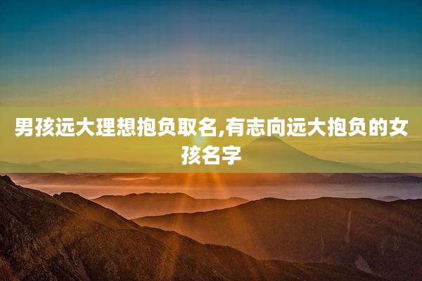 男孩远大理想抱负取名,有志向远大抱负的女孩名字