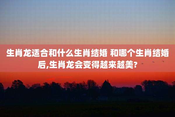 生肖龙适合和什么生肖结婚 和哪个生肖结婚后,生肖龙会变得越来越美?