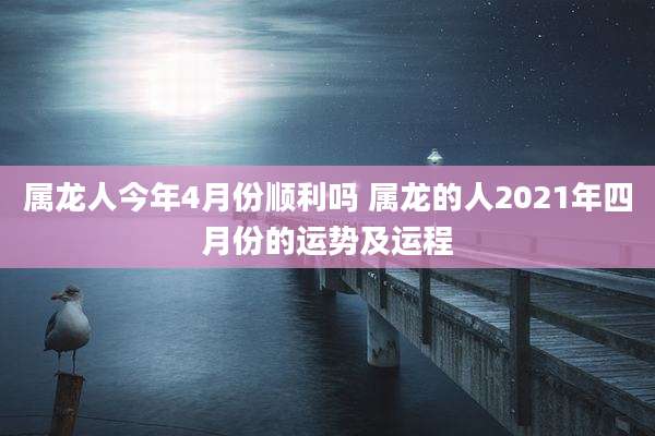 属龙人今年4月份顺利吗 属龙的人2021年四月份的运势及运程