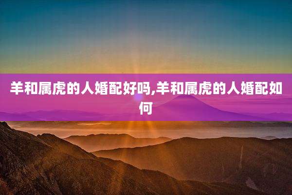 羊和属虎的人婚配好吗,羊和属虎的人婚配如何