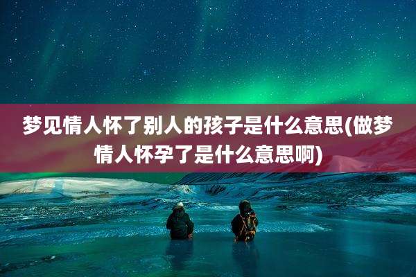 梦见情人怀了别人的孩子是什么意思(做梦情人怀孕了是什么意思啊)