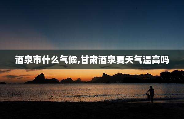 酒泉市什么气候,甘肃酒泉夏天气温高吗