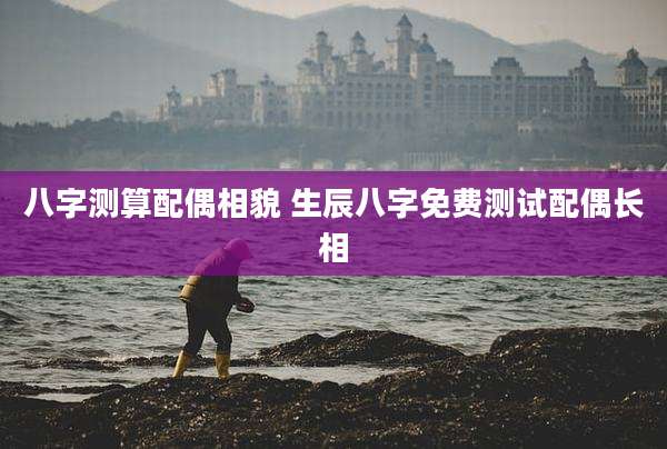 八字测算配偶相貌 生辰八字免费测试配偶长相