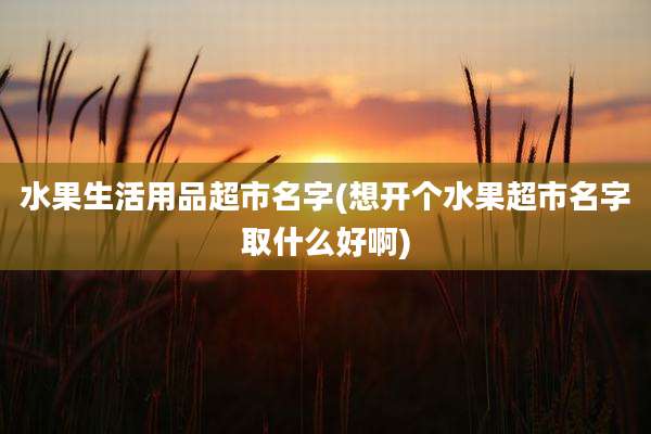 水果生活用品超市名字(想开个水果超市名字取什么好啊)