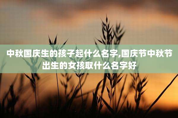 中秋国庆生的孩子起什么名字,国庆节中秋节出生的女孩取什么名字好