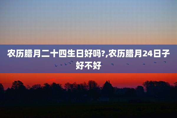 农历腊月二十四生日好吗?,农历腊月24日子好不好