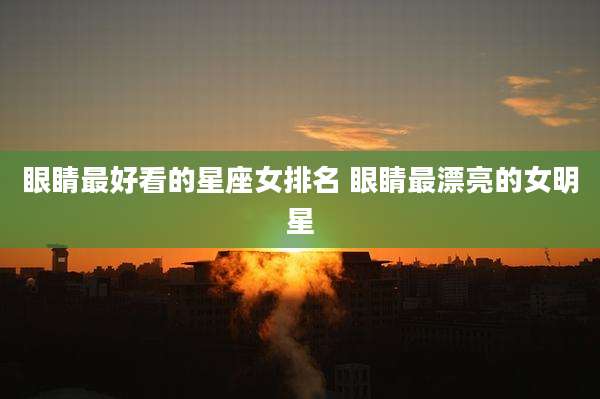眼睛最好看的星座女排名 眼睛最漂亮的女明星