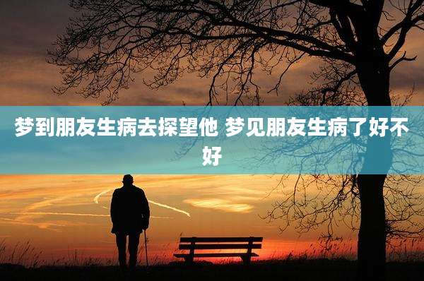 梦到朋友生病去探望他 梦见朋友生病了好不好