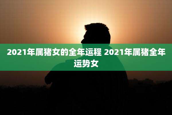 2021年属猪女的全年运程 2021年属猪全年运势女