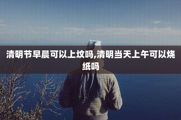 清明节早晨可以上坟吗,清明当天上午可以烧纸吗
