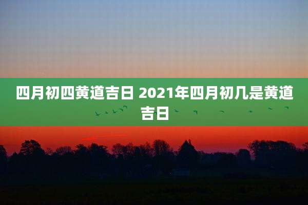 四月初四黄道吉日 2021年四月初几是黄道吉日