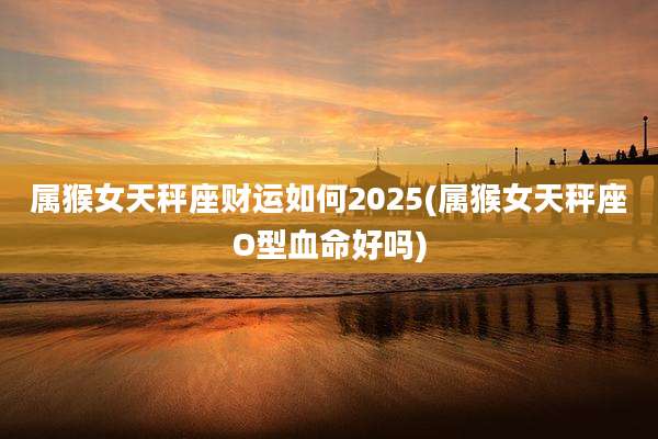 属猴女天秤座财运如何2025(属猴女天秤座O型血命好吗)