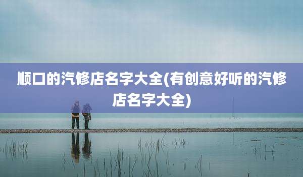 顺口的汽修店名字大全(有创意好听的汽修店名字大全)