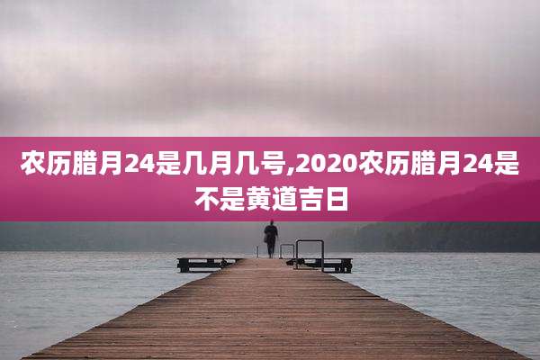 农历腊月24是几月几号,2020农历腊月24是不是黄道吉日