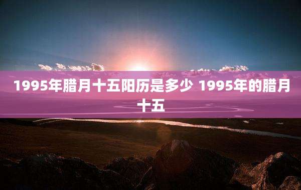 1995年腊月十五阳历是多少 1995年的腊月十五