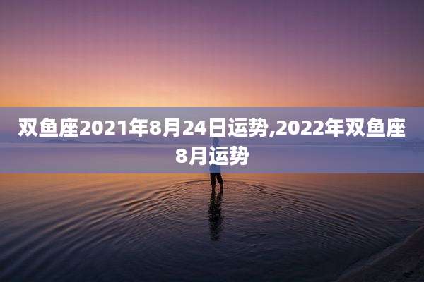 双鱼座2021年8月24日运势,2022年双鱼座8月运势