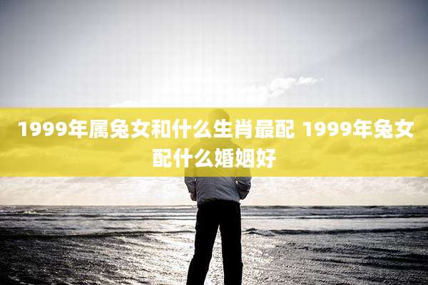 1999年属兔女和什么生肖最配 1999年兔女配什么婚姻好