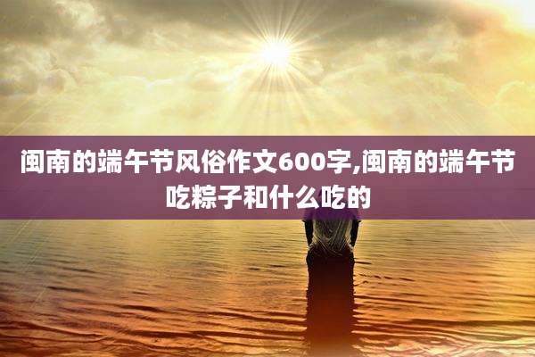 闽南的端午节风俗作文600字,闽南的端午节吃粽子和什么吃的
