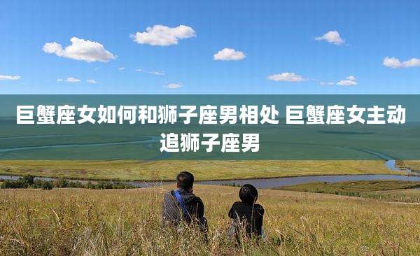 巨蟹座女如何和狮子座男相处 巨蟹座女主动追狮子座男