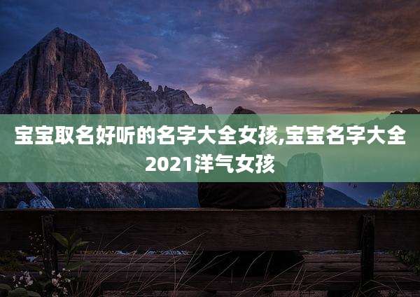 宝宝取名好听的名字大全女孩,宝宝名字大全2021洋气女孩
