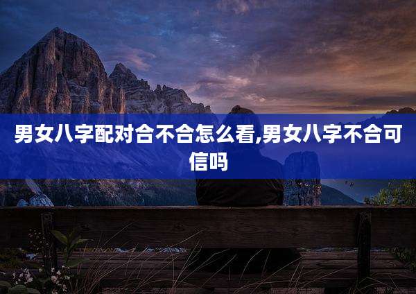 男女八字配对合不合怎么看,男女八字不合可信吗