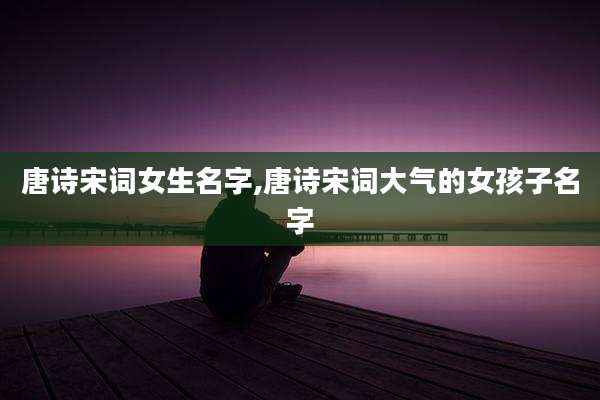 唐诗宋词女生名字,唐诗宋词大气的女孩子名字