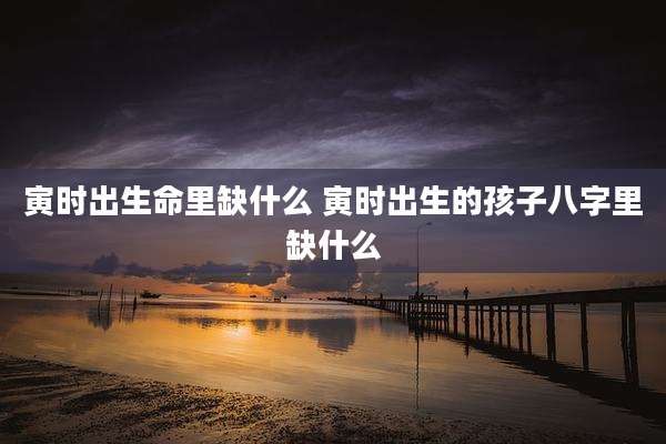 寅时出生命里缺什么 寅时出生的孩子八字里缺什么