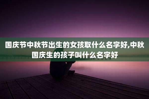 国庆节中秋节出生的女孩取什么名字好,中秋国庆生的孩子叫什么名字好