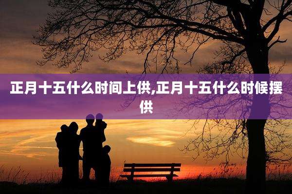 正月十五什么时间上供,正月十五什么时候摆供