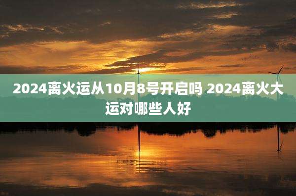 2024离火运从10月8号开启吗 2024离火大运对哪些人好
