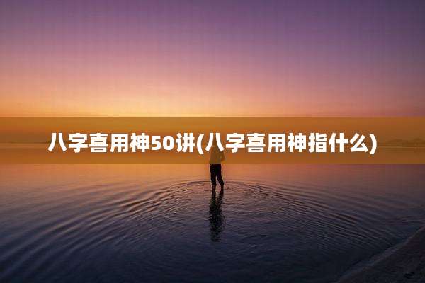 八字喜用神50讲(八字喜用神指什么)
