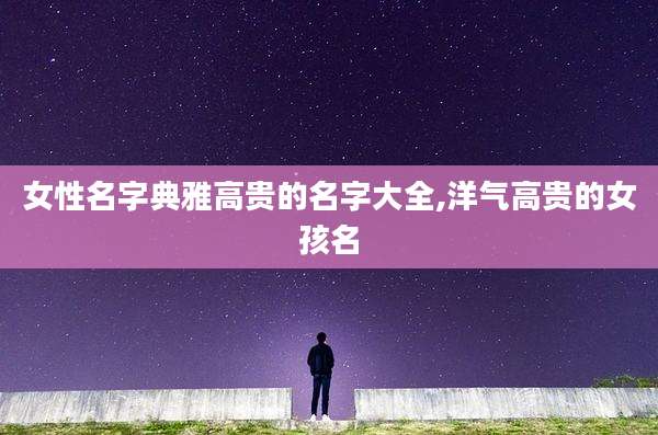 女性名字典雅高贵的名字大全,洋气高贵的女孩名
