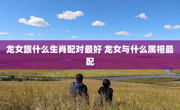龙女跟什么生肖配对最好 龙女与什么属相最配