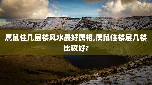 属鼠住几层楼风水最好属相,属鼠住楼层几楼比较好?