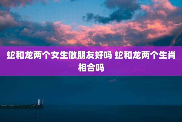 蛇和龙两个女生做朋友好吗 蛇和龙两个生肖相合吗