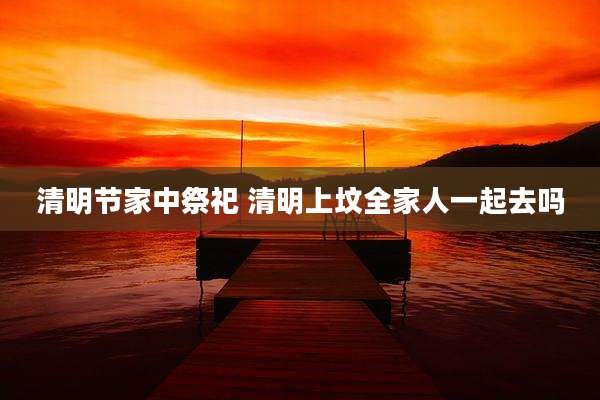 清明节家中祭祀 清明上坟全家人一起去吗