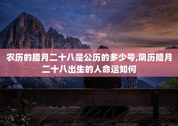 农历的腊月二十八是公历的多少号,阴历腊月二十八出生的人命运如何