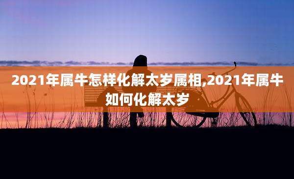 2021年属牛怎样化解太岁属相,2021年属牛如何化解太岁