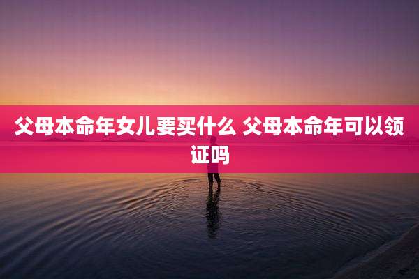 父母本命年女儿要买什么 父母本命年可以领证吗