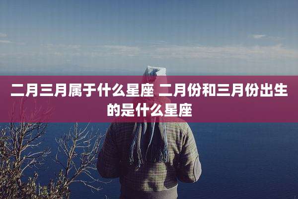 二月三月属于什么星座 二月份和三月份出生的是什么星座