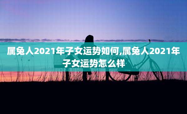 属兔人2021年子女运势如何,属兔人2021年子女运势怎么样