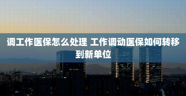 调工作医保怎么处理 工作调动医保如何转移到新单位