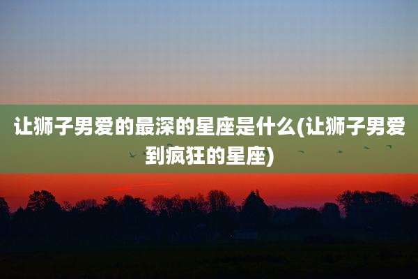 让狮子男爱的最深的星座是什么(让狮子男爱到疯狂的星座)