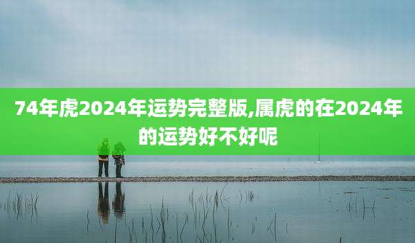 74年虎2024年运势完整版,属虎的在2024年的运势好不好呢