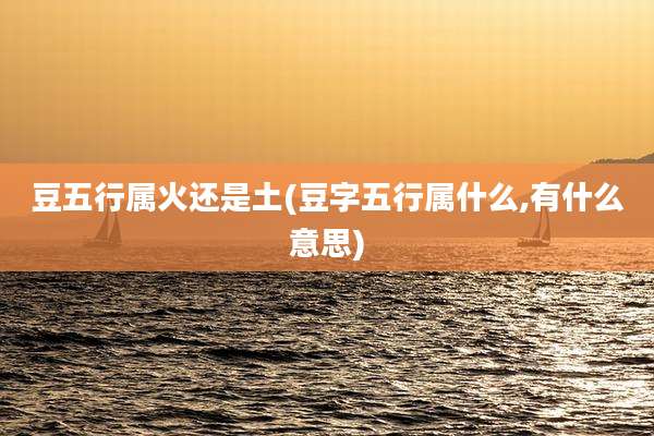 豆五行属火还是土(豆字五行属什么,有什么意思)