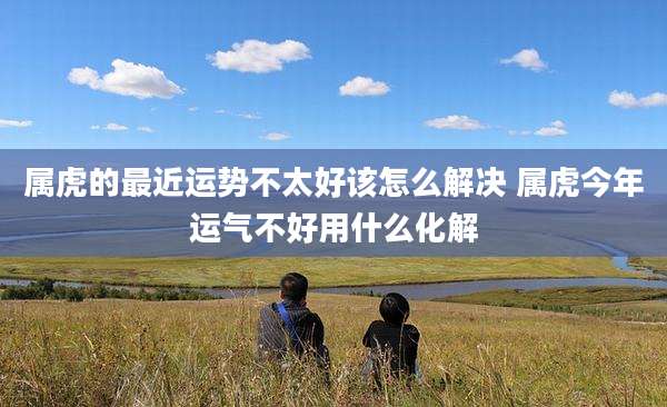 属虎的最近运势不太好该怎么解决 属虎今年运气不好用什么化解